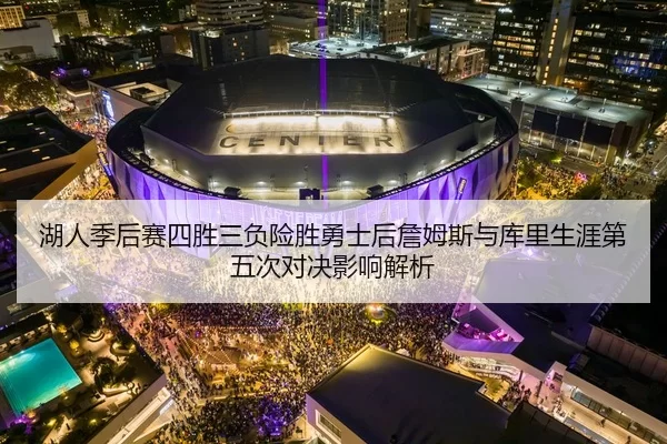 湖人季后赛四胜三负险胜勇士后詹姆斯与库里生涯第五次对决影响解析