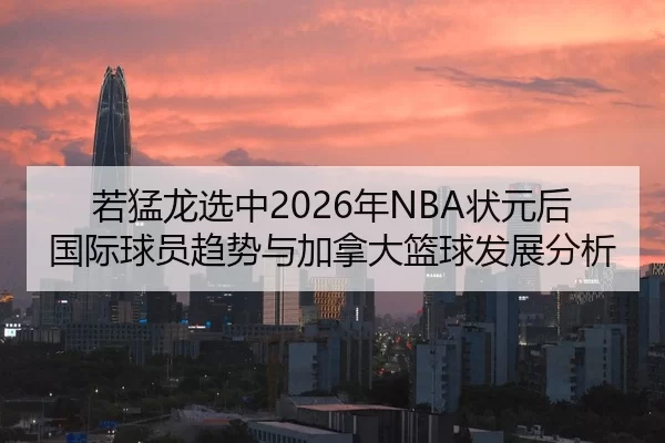 若猛龙选中2026年NBA状元后国际球员趋势与加拿大篮球发展分析