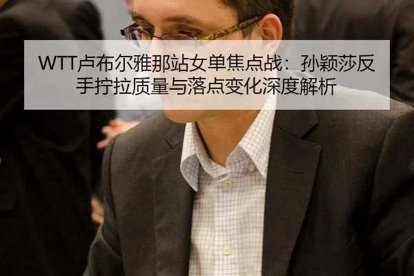 WTT卢布尔雅那站女单焦点战：孙颖莎反手拧拉质量与落点变化深度解析